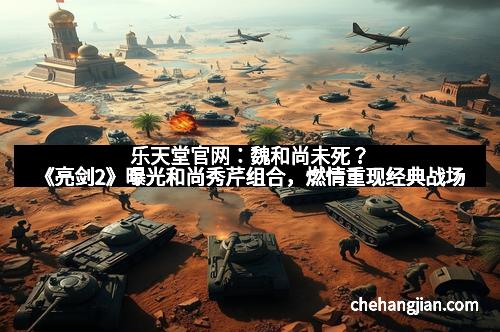 乐天堂官网：魏和尚未死？《亮剑2》曝光和尚秀芹组合，燃情重现经典战场