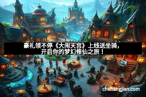 豪礼领不停《大闹天宫》上线送坐骑，开启你的梦幻修仙之旅！